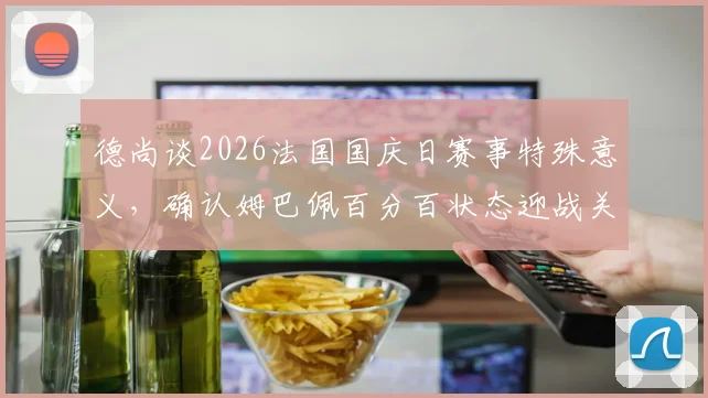 德尚谈2026法国国庆日赛事特殊意义,确认姆巴佩百分百状态迎战关键比赛