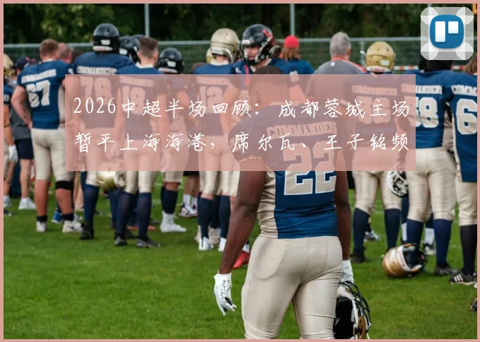 2026中超半场回顾:成都蓉城主场暂平上海海港,席尔瓦、王子铭频频造险引热议
