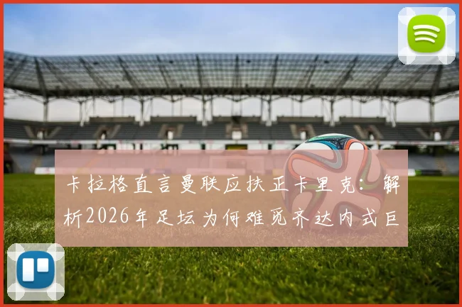 卡拉格直言曼联应扶正卡里克：解析2026年足坛为何难觅齐达内式巨星主帅