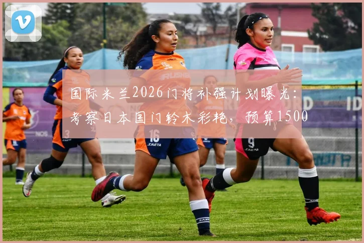 国际米兰2026门将补强计划曝光：考察日本国门铃木彩艳，预算1500万欧瞄准潜力新星