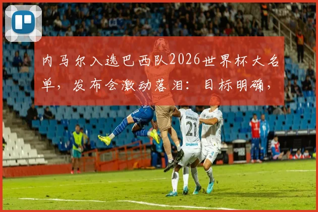 内马尔入选巴西队2026世界杯大名单，发布会激动落泪：目标明确，为巴西夺冠将竭尽全力