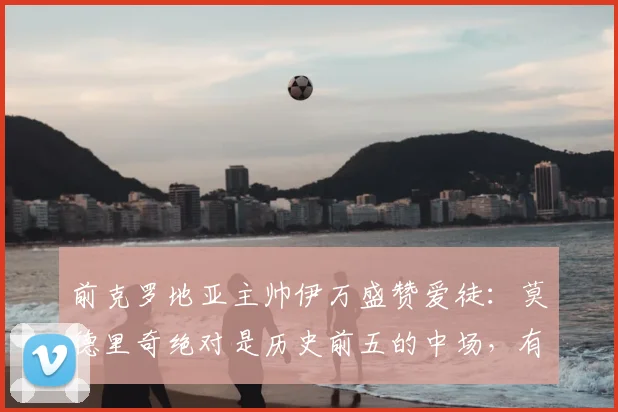 前克罗地亚主帅伊万盛赞爱徒:莫德里奇绝对是历史前五的中场,有幸执教他是我的荣耀