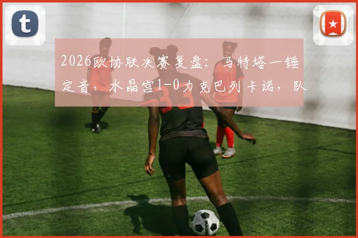 2026欧协联决赛复盘：马特塔一锤定音，水晶宫1-0力克巴列卡诺，队史首夺欧战冠军全解析