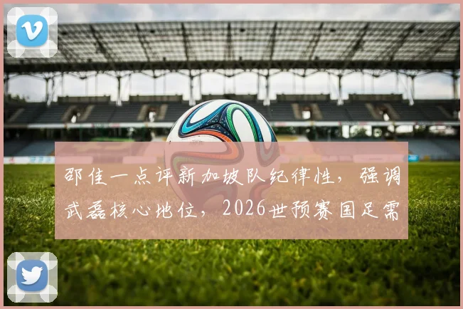 邵佳一点评新加坡队纪律性,强调武磊核心地位,2026世预赛国足需全队协同作战