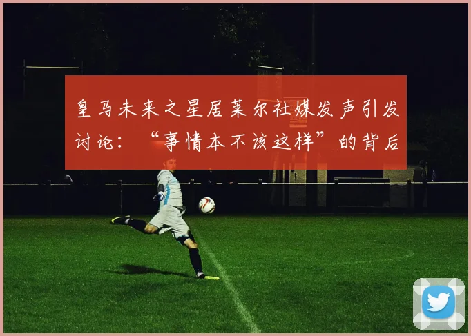 皇马未来之星居莱尔社媒发声引发讨论:“事情本不该这样”的背后故事与2026年展望
