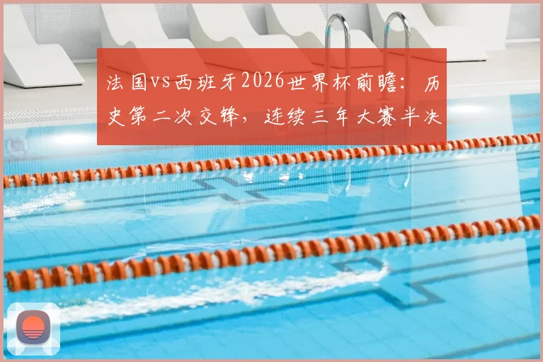 法国vs西班牙2026世界杯前瞻：历史第二次交锋，连续三年大赛半决赛上演巅峰对决