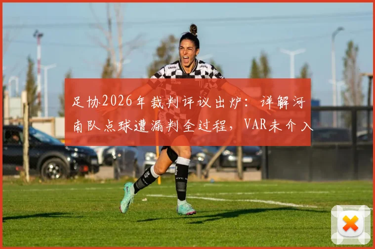足协2026年裁判评议出炉：详解河南队点球遭漏判全过程，VAR未介入原因何在？