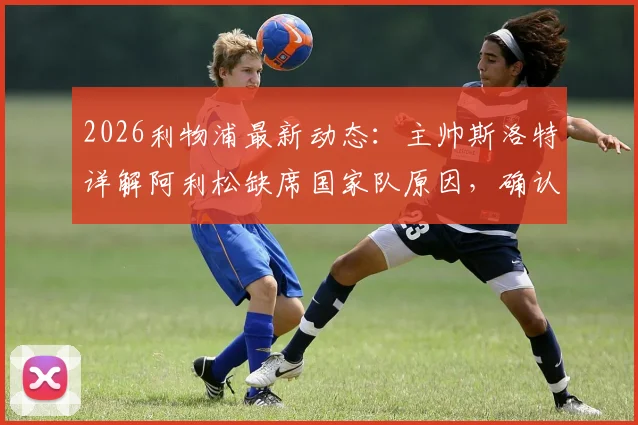 2026利物浦最新动态：主帅斯洛特详解阿利松缺席国家队原因，确认其周末联赛可出战