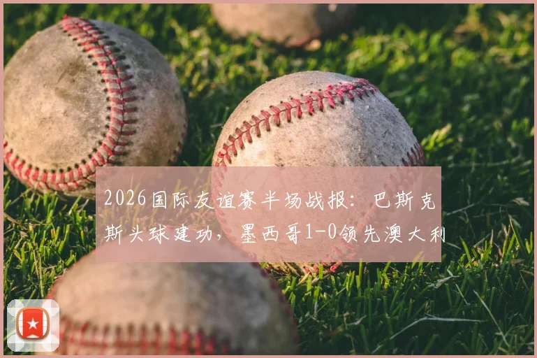 2026国际友谊赛半场战报：巴斯克斯头球建功，墨西哥1-0领先澳大利亚，附进球视频与半场数据解析