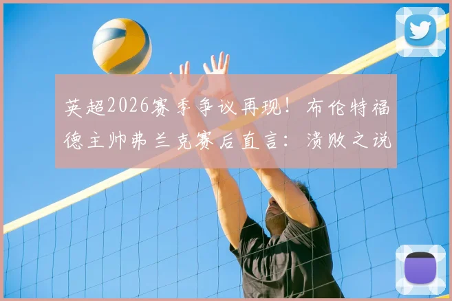 英超2026赛季争议再现！布伦特福德主帅弗兰克赛后直言：溃败之说不公，关键点球未判全解析