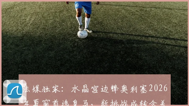 法媒独家：水晶宫边锋奥利塞2026年夏窗首选皇马，新挑战成转会关键驱动力