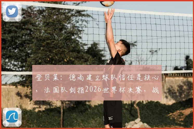 登贝莱：德尚建立球队信任是核心，法国队剑指2026世界杯决赛，战术与团队如何达成目标？