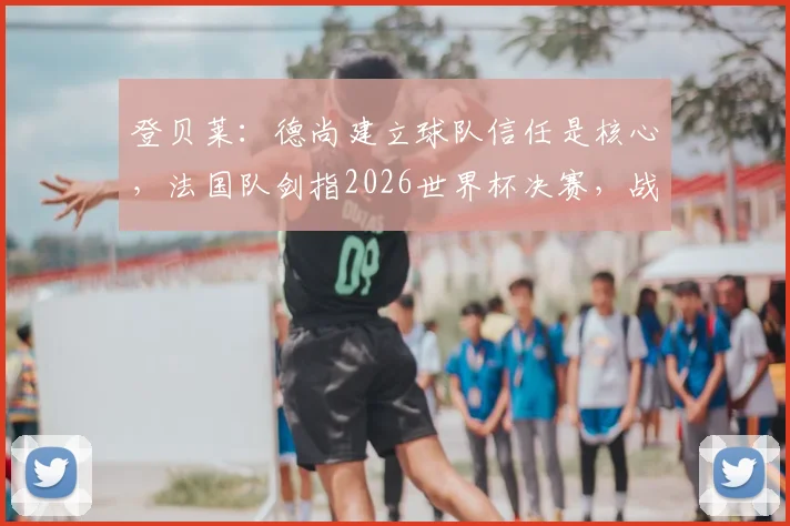 登贝莱:德尚建立球队信任是核心,法国队剑指2026世界杯决赛,战术与团队如何达成目标?