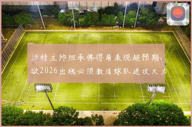 沙特主帅坦承佛得角表现超预期，欲2026出线必须激活球队进攻火力