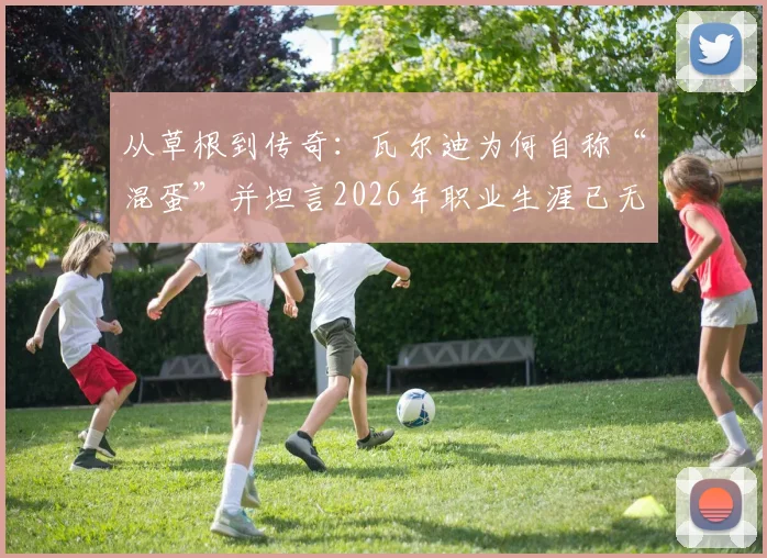从草根到传奇：瓦尔迪为何自称“混蛋”并坦言2026年职业生涯已无遗憾？深度解析其成功路径与心态转变