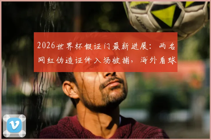 2026世界杯假证门最新进展：两名网红伪造证件入场被捕，海外看球这些风险你必须了解