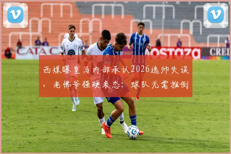西媒曝皇马内部承认2026选帅失误，老佛爷强硬表态：球队无需推倒重建，未来战略引热议