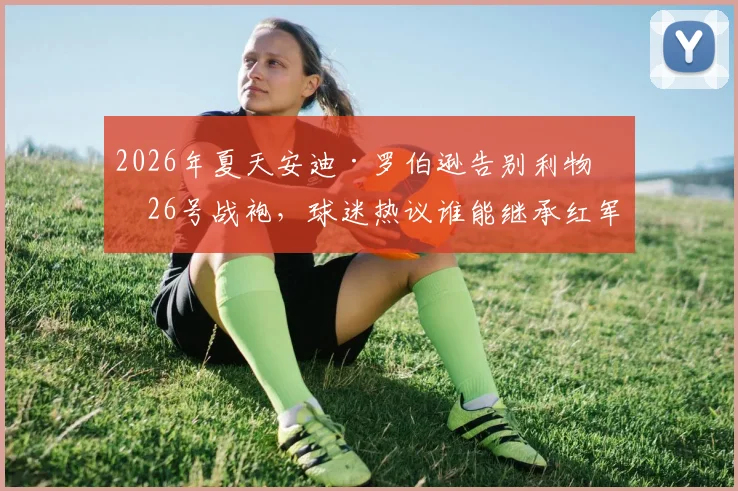 2026年夏天安迪·罗伯逊告别利物浦26号战袍，球迷热议谁能继承红军左路铁闸传统与拼搏精神