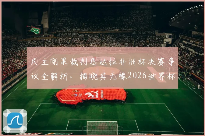 民主刚果裁判恩达拉非洲杯决赛争议全解析,揭晓其无缘2026世界杯执法真相
