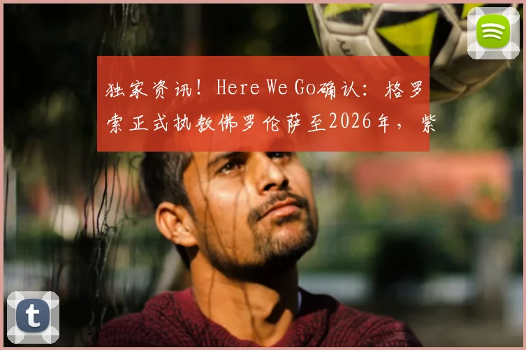独家资讯！Here We Go确认：格罗索正式执教佛罗伦萨至2026年，紫百合新周期开启