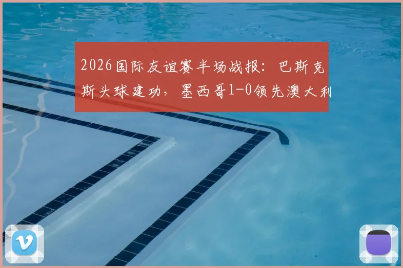 2026国际友谊赛半场战报:巴斯克斯头球建功,墨西哥1-0领先澳大利亚,附进球视频与半场数据解析