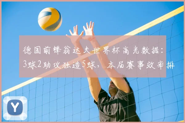 德国前锋翁达夫世界杯高光数据：3球2助攻独造5球，本届赛事效率排名第1详解