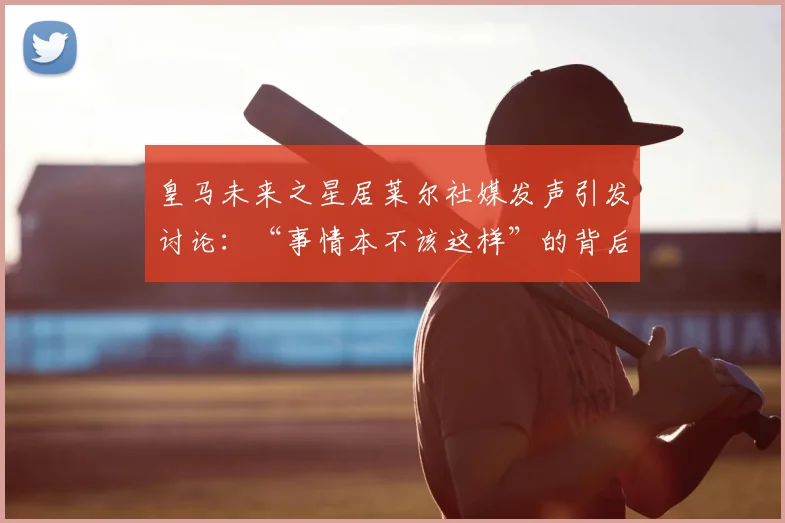 皇马未来之星居莱尔社媒发声引发讨论：“事情本不该这样”的背后故事与2026年展望